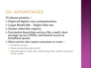 3G phones promise :-
 Improved digital voice communications
 Larger Bandwidth – Higher Data rate
 Greater subscriber capacity
 Fast packet-based data services like e-mail, short
message service (SMS), and Internet access at
broadband speeds.
 Most carriers also expect consumers to want :-
 location services
 home monitoring and control
 and who knows what else, while being fully mobile anywhere
in the world.
 