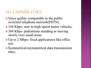  Voice quality comparable to the public
switched telephone network(PSTN).
 144 Kbps- user in high-speed motor vehicles.
 384 Kbps- pedestrians standing or moving
slowly over small areas.
 Up to 2 Mbps- fixed applications like office
use.
 Symmetrical/asymmetrical data transmission
rates.
 