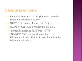  3G is also known as UMTS (Universal Mobile
Telecommunication System)
 3GPP 3rd Generation Partnership Project.
 3GPP2 3rd Generation Partnership Project 2
 Internet Engineering Taskforce (IETF)
 ITU-IMT-2000 Standard (International
Telecommunication Union- International Mobile
Telecommunication)
 