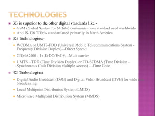  3G is superior to the other digital standards like:-
 GSM (Global System for Mobile) communications standard used worldwide
 And IS-136 TDMA standard used primarily in North America.
 3G Technologies:-
 WCDMA or UMTS-FDD (Universal Mobile Telecommunications System -
Frequency Division Duplex)---Direct Spread
 CDMA2000 - 1x-EvDO/EvDV---Multi carrier
 UMTS – TDD (Time Division Duplex) or TD-SCDMA (Time Division -
Synchronous Code Division Multiple Access) ---Time Code
 4G Technologies:-
 Digital Audio Broadcast (DAB) and Digital Video Broadcast (DVB) for wide area
broadcasting
 Local Multipoint Distribution System (LMDS)
 Microwave Multipoint Distribution System (MMDS)
 