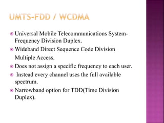 Universal Mobile Telecommunications System-
Frequency Division Duplex.
 Wideband Direct Sequence Code Division
Multiple Access.
 Does not assign a specific frequency to each user.
 Instead every channel uses the full available
spectrum.
 Narrowband option for TDD(Time Division
Duplex).
 