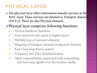  The physical layer offers information transfer services to the
MAC layer. These services are denoted as Transport channels
(TrCh’s). There are also Physical channels.
 Physical layer comprises following functions:
 􀂉 Various handover functions
 􀂉 Error detection and report to higher layers
 􀂉 Multiplexing of transport channels
 􀂉 Mapping of transport channels to physical channels
 􀂉 Fast Close loop Power control
 􀂉 Frequency and Time Synchronization
 􀂉 Other responsibilities associated with transmitting
and receiving signals over the wireless media.
 