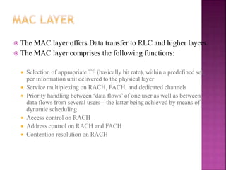  The MAC layer offers Data transfer to RLC and higher layers.
 The MAC layer comprises the following functions:
 Selection of appropriate TF (basically bit rate), within a predefined set,
per information unit delivered to the physical layer
 Service multiplexing on RACH, FACH, and dedicated channels
 Priority handling between ‘data flows’ of one user as well as between
data flows from several users—the latter being achieved by means of
dynamic scheduling
 Access control on RACH
 Address control on RACH and FACH
 Contention resolution on RACH
 