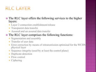 The RLC layer offers the following services to the higher
layers:
 Layer 2 connection establishment/release
 Transparent data transfer.
 Assured and un assured data transfer
 The RLC layer comprises the following functions:
 Segmentation and assembly
 Transfer of user data
 Error correction by means of retransmission optimized for the WCDMA
physical layer
 Sequence integrity (used by at least the control plane)
 Duplicate detection
 Flow control
 Ciphering
 