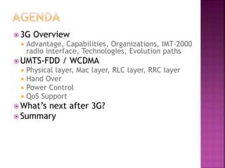  3G Overview
 Advantage, Capabilities, Organizations, IMT-2000
radio interface, Technologies, Evolution paths
 UMTS-FDD / WCDMA
 Physical layer, Mac layer, RLC layer, RRC layer
 Hand Over
 Power Control
 QoS Support
 What’s next after 3G?
 Summary
 