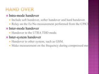  Intra-mode handover
 Include soft handover, softer handover and hard handover.
 Relay on the Ec/No measurement performed from the CPICH.
 Inter-mode handover
 Handover to the UTRA TDD mode.
 Inter-system handover
 Handover to other system, such as GSM.
 Make measurement on the frequency during compressed mode.
 