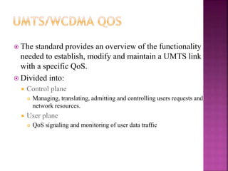  The standard provides an overview of the functionality
needed to establish, modify and maintain a UMTS link
with a specific QoS.
 Divided into:
 Control plane
 Managing, translating, admitting and controlling users requests and
network resources.
 User plane
 QoS signaling and monitoring of user data traffic
 