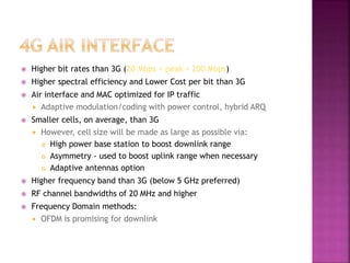  Higher bit rates than 3G (20 Mbps < peak < 200 Mbps)
 Higher spectral efficiency and Lower Cost per bit than 3G
 Air interface and MAC optimized for IP traffic
 Adaptive modulation/coding with power control, hybrid ARQ
 Smaller cells, on average, than 3G
 However, cell size will be made as large as possible via:
 High power base station to boost downlink range
 Asymmetry - used to boost uplink range when necessary
 Adaptive antennas option
 Higher frequency band than 3G (below 5 GHz preferred)
 RF channel bandwidths of 20 MHz and higher
 Frequency Domain methods:
 OFDM is promising for downlink
 