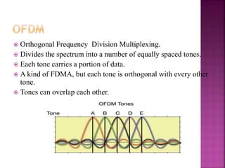  Orthogonal Frequency Division Multiplexing.
 Divides the spectrum into a number of equally spaced tones.
 Each tone carries a portion of data.
 A kind of FDMA, but each tone is orthogonal with every other
tone.
 Tones can overlap each other.
 