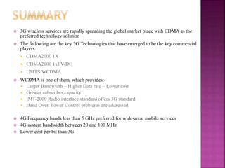  3G wireless services are rapidly spreading the global market place with CDMA as the
preferred technology solution
 The following are the key 3G Technologies that have emerged to be the key commercial
players:
 CDMA2000 1X
 CDMA2000 1xEV-DO
 UMTS/WCDMA
 WCDMA is one of them, which provides:-
 Larger Bandwidth – Higher Data rate – Lower cost
 Greater subscriber capacity
 IMT-2000 Radio interface standard offers 3G standard
 Hand Over, Power Control problems are addressed
 4G Frequency bands less than 5 GHz preferred for wide-area, mobile services
 4G system bandwidth between 20 and 100 MHz
 Lower cost per bit than 3G
 