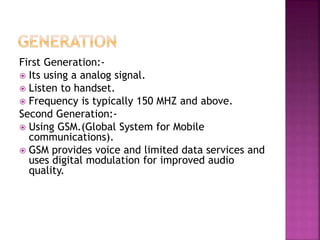 First Generation:-
 Its using a analog signal.
 Listen to handset.
 Frequency is typically 150 MHZ and above.
Second Generation:-
 Using GSM.(Global System for Mobile
communications).
 GSM provides voice and limited data services and
uses digital modulation for improved audio
quality.
 