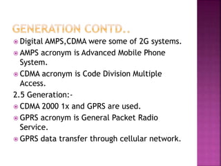  Digital AMPS,CDMA were some of 2G systems.
 AMPS acronym is Advanced Mobile Phone
System.
 CDMA acronym is Code Division Multiple
Access.
2.5 Generation:-
 CDMA 2000 1x and GPRS are used.
 GPRS acronym is General Packet Radio
Service.
 GPRS data transfer through cellular network.
 