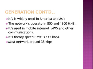  It’s is widely used in America and Asia.
 The network’s operate in 800 and 1900 MHZ.
 It’s used in mobile internet, MMS and other
communications.
 It’s theory speed limit is 115 kbps.
 Most network around 35 kbps.
 