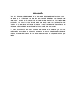 CONCLUSIÓN
Una vez obtenido los resultados de la aplicación del programa educativo “LEER”,
se llegó a la conclusión de que los estudiantes aprenden de manera más
adecuada y amena en la medida que se divierten y le encuentran importancia a lo
estudiado, por esta razón es factible decir que las tics son una herramienta muy
valiosa en la educación ya que le ofrecen a los estudiantes diversas maneras de
aprender mientras ellos se entretienen con las cosas que les gustan.
En esta oportunidad se logró obtener resultados muy positivos ya que los
estudiantes alcanzaron un nivel más avanzado de lectura teniendo en cuenta las
silabas, además se avanzó mucho en la interpretación de pequeñas frases que
leían.

 