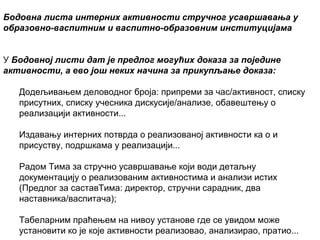 Бодовнa листa интерних активности стручног усавршавања у
образовно-васпитним и васпитно-образовним институцијама
У Бодовној листи дат је предлог могућих доказа за поједине
активности, а ево још неких начина за прикупљање доказа:
Додељивањем деловодног броја: припреми за час/активност, списку
присутних, списку учесника дискусије/анализе, обавештењу о
реализацији активности...
Издавању интерних потврда о реализованој активности ка о и
присуству, подршкама у реализацији...
Радом Тима за стручно усавршавање који води детаљну
документацију о реализованим активностима и анализи истих
(Предлог за саставТима: директор, стручни сарадник, два
наставника/васпитача);
Табеларним праћењем на нивоу установе где се увидом може
установити ко је које активности реализовао, анализирао, пратио...

 
