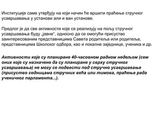 Институције саме утврђују на који начин ће вршити праћење стручног
усавршавања у установи али и ван установе.
Предлог је да све активности које се реализују на пољу стручног
усавршавања буду „јавне“, односно да се омогући присуство
заинтересованим представницима Савета родитеља или родитеља,
представницима Школског одбора, као и локалне заједнице, ученика и др.
Активности које су планиране 40-часовном радном недељом (сем
оних које су назначене да су планиране у сврху стручног
усавршавања) не могу се подвести под стручно усавршавање
(присуство седницама стручних већа или тимова, праћење рада
ученичког парламента...).

 