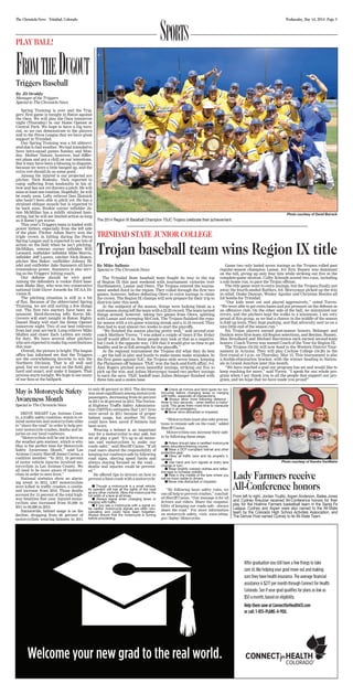 Wednesday, May 14, 2014 Page 3The Chronicle-News Trinidad, Colorado
SportSPLAY BALL!
FromtheDugoutTriggers Baseball
By JD Droddy
Manager of the Triggers
Special to The Chronicle-News
Spring Training is over and the Trig-
gers’ first game is tonight in Raton against
the Osos. We will play the Osos tomorrow
night (Thursday) in our Home Opener at
Central Park. We hope to have a big turn-
out, so we can demonstrate to the players
and to the Pecos League that we have great
support in Trinidad.
Our Spring Training was a bit abbrevi-
atedduetobadweather.Wehadintendedto
have intra-squad games Sunday and Mon-
day. Mother Nature, however, had differ-
ent plans and put a chill on our intentions.
But it may have been a blessing in disguise,
because we were a little banged up, and the
extra rest should do us some good.
Among the injured is our projected ace
pitcher, Nick Rodesky. Nick reported to
camp suffering from tendonitis in his el-
bow and has not yet thrown a pitch. He will
miss at least one rotation. Hopefully, he will
be ready soon. Lefty reliever Dan Zlotnick
also hasn’t been able to pitch yet. He has a
strained oblique muscle but is expected to
be back soon. Rookie corner infielder Ja-
mie McMillan has a mildly strained ham-
string, but he will see limited action as long
as it doesn’t get worse.
This year’s Triggers team is loaded with
power hitters, especially from the left side
of the plate. Pitcher Adam Barry won the
triple crown in hitting during the Pecos
Spring League and is expected to see lots of
action on the field when he isn’t pitching.
McMillan, veteran corner infielder Will
Leonard, outfielder/infielder Mike Morris,
infielder Jeff Lucero, catcher Nick Bunce,
pitcher Ben Baker, outfielder Johnny Bl-
adel and outfielder Jake Summers all have
tremendous power. Summers is also serv-
ing as the Triggers’ hitting coach,
Our defense should be very good.
Among the defenders is rookie third base-
man Blake May, who won two consecutive
national Gold Glove Awards for NCAA Di-
vision II.
The pitching situation is still in a bit
of flux. Because of the abbreviated Spring
Training, we are still sorting a few things
out. The first two starters have been an-
nounced. Hard-throwing lefty Kevin Mc-
Govern will start tonight in Raton. Righty
Daniel Sharp will start the Home Opener
tomorrow night. Two of our best relievers
from last year are back. Long reliever Mike
Mullen and closer Zach Leitten are ready
for duty. We have several other pitchers
who are expected to make big contributions
this year.
Overall, the picture is bright. The league
office has informed me that the Triggers
are the overwhelming favorite to win the
Northern Division. That is all well and
good, but we must go out on the field, play
hard and smart, and make it happen. That
process starts tonight. We hope to see many
of our fans at the ballpark.
Trojan baseball team wins Region IX title
By Mike Salbato
Special to The Chronicle-News
The Trinidad State baseball team fought its way to the top
of Region IX this past weekend with tournament victories over
Northeastern, Lamar and Otero. The Trojans entered the tourna-
ment seeded third in the region. They rolled through the first two
games, however, before defeating Otero in extra innings to claim
the crown. The Region IX champs will now prepare for their trip to
districts later this week.
At the midpoint of the season, things were looking bleak as a
mid-seasonslumplefttheteamwitha22-22record.Theteamturned
things around, however, taking two games from Otero, splitting
with Lamar and sweeping McCook. The Trojans finished the regu-
lar season with a six-game winning streak and a 31-24 record. They
then had to wait almost two weeks to start the playoffs.
“We finished the season playing pretty well,” said second-year
coach Matthew Torrez. “I was asked a couple of times if the 10-day
layoff would affect us. Some people may look at that as a negative,
but I took it the opposite way. I felt that it would give us time to get
healthy and be at full strength for the playoffs.”
At the regional tournament the Trojans did what they do best
— get the ball in play and hustle to make teams make mistakes. In
the first game against NJC, the Trojans stole seven bases, keeping
the Plainsmen off balance. TSJC won the back-and-forth affair, 6-4.
Alex Rogers pitched seven beautiful innings, striking out five to
pick up the win, and Julian Moroyoqui tossed two perfect innings
to earn the save. TSJC leadoff man Julien Belanger finished with
three hits and a stolen base.
Game two only lasted seven innings as the Trojans rolled past
regular-season champion Lamar, 8-0. Eric Bussey was dominant
on the hill, giving up only four hits while striking out five in the
complete-game shutout. Colby Schrade scored two runs, including
a solo home run, to pace the Trojan offense.
The title game went to extra innings, but the Trojans finally put
away the fourth-seeded Rattlers, 9-6. Moroyoqui picked up the win
in relief. Drake Duncan, Wesley Aguilar and Christian Benitez all
hit bombs for Trinidad.
“Our kids went out and played aggressively,” noted Torrez.
“We were able to get extra bases and put pressure on the defense as
an offensive club. On the other side of the ball, we minimized our
errors, and the pitchers kept the walks to a minimum. I am very
proud of this group, as we had a chance in the middle of the season
to fold up tents. They kept pushing, and that adversity sent us on a
nice little end of the season run.”
Six Trojan players earned post-season honors. Belanger and
Dunkin were first-team All-Region selections, and Benitez, Bussey,
Max Broullaird and Michael Barrientos each earned second-team
honors. Coach Torrez was named Coach of the Year for Region IX.
The Trojans (34-24) will now head to the Western District Tour-
nament in Arizona. They will play Cochise College (34-26) in the
first round at 3 p.m. on Thursday, May 15. This tournament is also
a double-elimination bracket, with the winner heading to Nation-
als in Grand Junction later this month.
“We have reached a goal our program has set and would like to
keep reaching for more,” said Torrez. “I speak for our whole pro-
gram when I say thank you to all the people that support our pro-
gram, and we hope that we have made you proud!”
Photo courtesy of David Barrack
The 2014 Region IX Baseball Champion TSJC Trojans celebrate their achievement.
TRINIDAD STATE JUNIOR COLLEGE
Photo courtesy of Kendra VanMatre
Lady Farmers receive
All-Conference honors
From left to right, Jordan Trujillo, Aspen Anderson, Bailee Jones
and Cydney Kreutzer received All-Conference honors for their
play for the Hoehne Farmers basketball team in the Santa Fe
League. Cydney and Aspen were also named to the All-State
team by the Colorado High School Activities Association, and
The Denver Post named Cydney to its All-State Team.
May is Motorcycle Safety
Awareness Month
Special to The Chronicle-News
DRIVE SMART Las Animas Coun-
ty, a traffic safety coalition, wants to re-
mind motorists and motorcyclists alike
to “share the road” in order to help pre-
vent motorcycle crashes, deaths and in-
juries on our local roadways.
“Motorcyclists will be out in force as
the weather gets warmer, which is why
May is the perfect time for Motorcycle
Safety Awareness Month,” said Las
Animas County Sheriff James Casias, a
coalition member. “In 2012, 16 percent
of motor vehicle injuries involved mo-
torcyclists in Las Animas County. We
all need to be more aware of motorcy-
clists in order to save lives.”
National statistics show an alarm-
ing trend: in 2012, 4,957 motorcyclists
were killed in traffic crashes, a contin-
ued increase from 2010. Those deaths
account for 15 percent of the total high-
way fatalities that year. Injured motor-
cyclists also increased from 81,000 in
2011 to 93,000 in 2012.
Nationwide, helmet usage is on the
decline, dropping from 66 percent of
motorcyclists wearing helmets in 2011
to only 60 percent in 2012. The decrease
was most significant among motorcycle
passengers, decreasing from 64 percent
in 2011 to 46 percent in 2012. The Nation-
al Highway Traffic Safety Administra-
tion (NHTSA) estimates that 1,617 lives
were saved in 2011 because of proper
helmet usage, but another 701 lives
could have been saved if helmets had
been worn.
Wearing a helmet is an important
way for a motorcyclist to stay safe, but
we all play a part “It’s up to all motor-
ists and motorcyclists to make our
roads safer,” said Sheriff Casias. “If all
road users shared the responsibility of
keeping our roadways safe by following
road signs, obeying speed limits and
always staying focused on the road…
deaths and injuries could be prevent-
ed.”
He offered tips to drivers on how to
prevent a fatal crash with a motorcycle:
Though a motorcycle is a small vehicle,
its operator still has all the rights of the road
as any other motorist. Allow the motorcycle the
full width of a lane at all times.
Always signal when changing lanes or
merging with traffic.
If you see a motorcycle with a signal on,
be careful: motorcycle signals are often non-
canceling and could have been forgotten.
Always ensure that the motorcycle is turning
before proceeding.
Check all mirrors and blind spots for mo-
torcycles before changing lanes or merging
with traffic, especially at intersections.
Always allow more following distance -
three to four seconds - when behind a motor-
cycle. This gives them more time to maneuver
or stop in an emergency.
Never drive distracted or impaired.
“Motorcyclists must also take precau-
tions to remain safe on the road,” added
Sheriff Casias.
Motorcyclists can increase their safe-
ty by following these steps:
Riders should take a certified motorcycle
safety education/training course.
Wear a DOT-compliant helmet and other
protective gear.
Obey all traffic laws and be properly li-
censed.
Use hand and turn signals at every lane
change or turn.
Wear brightly colored clothes and reflec-
tive tape to increase visibility.
Ride in the middle of the lane where you
will be more visible to drivers.
Never ride distracted or impaired.
“By following basic safety rules, we
can all help to prevent crashes,” conclud-
ed Sheriff Casias. “Our message is for all
drivers and riders: Share the responsi-
bility of keeping our roads safe - always
share the road.” For more information
on motorcycle safety, visit: www.nhtsa.
gov/Safety/Motorcycles.
 