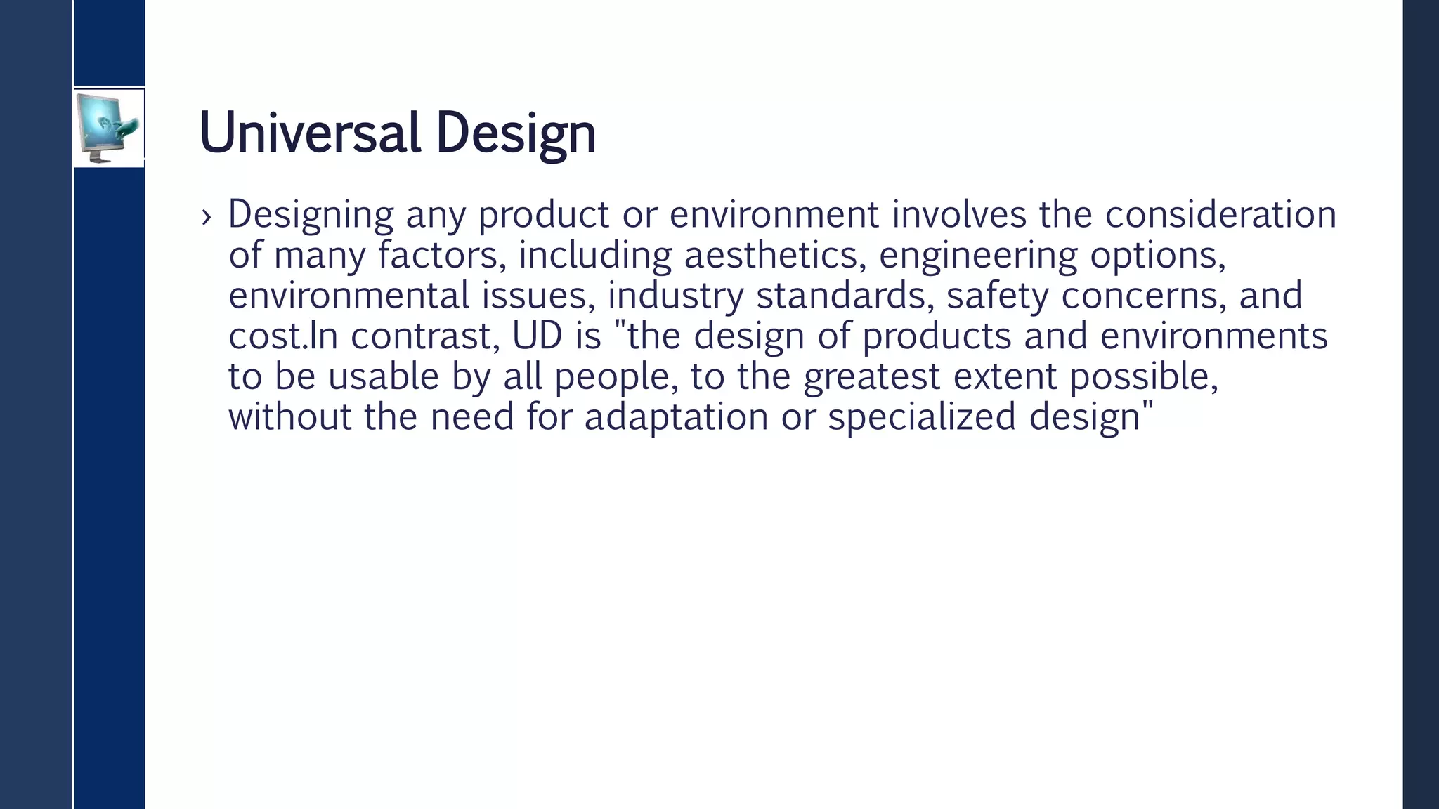 Universal Design
› Designing any product or environment involves the consideration
of many factors, including aesthetics, engineering options,
environmental issues, industry standards, safety concerns, and
cost.In contrast, UD is "the design of products and environments
to be usable by all people, to the greatest extent possible,
without the need for adaptation or specialized design"
 