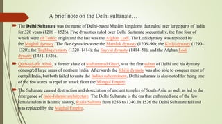 A brief note on the Delhi sultanate…
 The Delhi Sultanate was the name of Delhi-based Muslim kingdoms that ruled over large parts of India
for 320 years (1206 – 1526). Five dynasties ruled over Delhi Sultanate sequentially, the first four of
which were of Turkic origin and the last was the Afghan Lodi. The Lodi dynasty was replaced by
the Mughal dynasty. The five dynasties were the Mamluk dynasty (1206–90); the Khilji dynasty (1290–
1320); the Tughlaq dynasty (1320–1414); the Sayyid dynasty (1414–51); and the Afghan Lodi
dynasty (1451–1526).
 Qutb-ud-din Aibak, a former slave of Muhammad Ghori, was the first sultan of Delhi and his dynasty
conquered large areas of northern India. Afterwards the Khilji dynasty was also able to conquer most of
central India, but both failed to unite the Indian subcontinent. Delhi sultanate is also noted for being one
of the few states to repel an attack from the Mongol Empire.
 The Sultanate caused destruction and desecration of ancient temples of South Asia, as well as led to the
emergence of Indo-Islamic architecture. The Delhi Sultanate is the era that enthroned one of the few
female rulers in Islamic history, Razia Sultana from 1236 to 1240.In 1526 the Delhi Sultanate fell and
was replaced by the Mughal Empire.
 