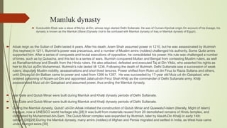 Mamluk dynasty
 Kutubuddin Ebak was a slave of Mu'izz al-Din, whose reign started Delhi Sultanate. He was of Cuman-Kipchak origin.On account of his lineage, his
dynasty is known as the Mamluk (Slave) Dynasty (not to be confused with Mamluk dynasty of Iraq or Mamluk dynasty of Egypt).
 Aibak reign as the Sultan of Delhi lasted 4 years. After his death, Aram Shah assumed power in 1210, but he was assassinated by Iltutmish
(his nephew) in 1211. Iltutmish's power was precarious, and a number of Muslim amirs (nobles) challenged his authority. Some Qutbi amirs
supported him. After a series of conquests and brutal executions of opposition, he consolidated his power. His rule was challenged a number
of times, such as by Qubacha, and this led to a series of wars. Iltumish conquered Multan and Bengal from contesting Muslim rulers, as well
as Ranathambhore and Siwalik from the Hindu rulers. He also attacked, defeated and executed Taj al-Din Yildiz, who asserted his rights as
heir to Mu'izz al-Din Muhammad. Iltutmish's rule lasted till 1236. Following the death of Iltutmish, Delhi Sultanate saw a succession of weak
rulers, disputing Muslim nobility, assassinations and short lived tenures. Power shifted from Rukn ud din Firuz to Razia Sultana and others,
until Ghiyas ud din Balban came to power and ruled from 1266 to 1287. He was succeeded by 17-year old Muiz ud din Qaiqabad, who
ordered poisoning of Nizam-ud-Din and appointed Jalal-ud-din Firoz Shah Khilji as the commander of Delhi Sultanate army. Khilji
assassinated Muiz ud din Qaiqabad and assumed power, thus ending the Mamluk dynasty.
 Alai Gate and Qutub Minar were built during Mamluk and Khalji dynasty periods of Delhi Sultanate.
 Alai Gate and Qutub Minar were built during Mamluk and Khalji dynasty periods of Delhi Sultanate.
 During the Mamluk dynasty, Qutub' ud-Din Aibak initiated the construction of Qutub Minar and Quwwatu'l-Islam (literally, Might of Islam)
mosque, now a UNESCO world heritage site.[28] It was built from materials reused from 20 demolished remains of Hindu temples, and
completed by Muhammad-bin-Sam. The Qutub Minar complex was expanded by Iltutmish, later by Alauld-Din Khalji in early 14th
century.[28][29] During the Mamluk dynasty, many amirs (nobles) of Afghan and Persia migrated and settled in India, as West Asia came
under Mongol seize.[30]
 