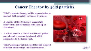 Cancer Therapy by gold particles
• This Plasmon technology will bring revolution in
medical field, especially in Cancer treatment.
• A scientist of Rice University successfully
removed the cancer tumour with the help of
Plasmonics.
• A silicon particle is placed into 100 nm golden
particle and is injected into blood which
approaches to the tumour cell.
• This Plasmon particle is heated through infrared
radiation and destroys the cancer tumour.
 