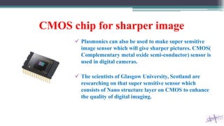 CMOS chip for sharper image
 Plasmonics can also be used to make super sensitive
image sensor which will give sharper pictures. CMOS(
Complementary metal oxide semi-conductor) sensor is
used in digital cameras.
 The scientists of Glasgow University, Scotland are
researching on that super sensitive sensor which
consists of Nano structure layer on CMOS to enhance
the quality of digital imaging.
 