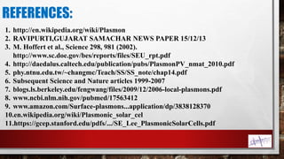 REFERENCES:
1. http://en.wikipedia.org/wiki/Plasmon
2. RAVIPURTI,GUJARAT SAMACHAR NEWS PAPER 15/12/13
3. M. Hoffert et al., Science 298, 981 (2002).
http://www.sc.doe.gov/bes/reports/files/SEU_rpt.pdf
4. http://daedalus.caltech.edu/publication/pubs/PlasmonPV_nmat_2010.pdf
5. phy.ntnu.edu.tw/~changmc/Teach/SS/SS_note/chap14.pdf
6. Subsequent Science and Nature articles 1999-2007
7. blogs.ls.berkeley.edu/fengwang/files/2009/12/2006-local-plasmons.pdf
8. www.ncbi.nlm.nih.gov/pubmed/17563412
9. www.amazon.com/Surface-plasmons...application/dp/3838128370
10.en.wikipedia.org/wiki/Plasmonic_solar_cel
11.https://gcep.stanford.edu/pdfs/.../SE_Lee_PlasmonicSolarCells.pdf
 