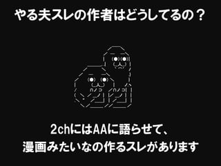 やる夫スレの作者はどうしてるの？
2chにはAAに語らせて、
漫画みたいなの作るスレがあります
／￣￣＼
／ ─ ─＼
| （●）（●）|
＿＿＿_. .| （__人__） |
／ ＼ ｀ ⌒´ ﾉ
／ ─ ─＼ .}
／ （●） （●） ＼ }
| （__人__） | ノ.ヽ
/ ∩ノ ⊃ ／∩ノ ⊃| |
( ＼ ／ ＿ノ | |／ ＿ノ | |
.＼ “ ／＿＿| | ／＿＿| |
＼ ／＿＿＿ ／／＿＿＿ ／
 
