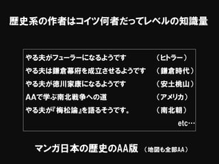 歴史系の作者はコイツ何者だってレベルの知識量
マンガ日本の歴史のAA版 （地図も全部AA）
やる夫がフューラーになるようです （ヒトラー）
やる夫は鎌倉幕府を成立させるようです （鎌倉時代）
やる夫が徳川家康になるようです （安土桃山）
ＡＡで学ぶ南北戦争への道 （アメリカ）
やる夫が『梅松論』を語るそうです。 （南北朝）
etc…
 