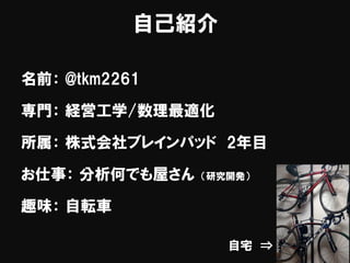 自己紹介
名前： @tkm2261
専門： 経営工学/数理最適化
所属： 株式会社ブレインパッド 2年目
お仕事： 分析何でも屋さん （研究開発）
趣味： 自転車
自宅 ⇒
 