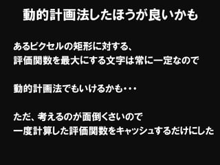 動的計画法したほうが良いかも
あるピクセルの矩形に対する、
評価関数を最大にする文字は常に一定なので
動的計画法でもいけるかも・・・
ただ、考えるのが面倒くさいので
一度計算した評価関数をキャッシュするだけにした
 
