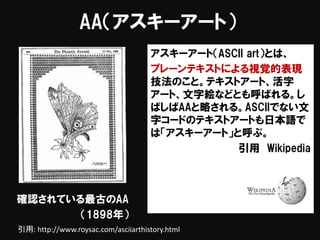 AA（アスキーアート）
アスキーアート（ASCII art）とは、
プレーンテキストによる視覚的表現
技法のこと。テキストアート、活字
アート、文字絵などとも呼ばれる。し
ばしばAAと略される。ASCIIでない文
字コードのテキストアートも日本語で
は「アスキーアート」と呼ぶ。
引用 Wikipedia
確認されている最古のAA
（1898年）
引用: http://www.roysac.com/asciiarthistory.html
 