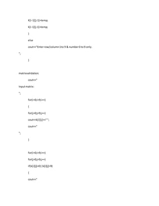 K[i-1][j-1]=temp;
k[i-1][j-1]=temp;
}
else
cout<<"Enter row/column1to 9 & number0 to9 only.
";
}
matrixvalidation:
cout<<"
Inputmatrix:
";
for(i=0;i<9;i++)
{
for(j=0;j<9;j++)
cout<<k[i][j]<<"";
cout<<"
";
}
for(i=0;i<9;i++)
for(j=0;j<9;j++)
if(k[i][j]<0||k[i][j]>9)
{
cout<<"
 