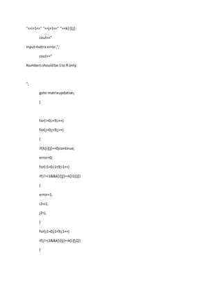 "<<i+1<<" "<<j+1<<" "<<k[i][j];
cout<<"
Inputmatrix error.";
cout<<"
Numbersshouldbe 1to 9 only.
";
goto matrixupdation;
}
for(i=0;i<9;i++)
for(j=0;j<9;j++)
{
if(k[i][j]==0)continue;
error=0;
for(i1=0;i1<9;i1++)
if(i!=i1&&k[i][j]==k[i1][j])
{
error=1;
i2=i1;
j2=j;
}
for(j1=0;j1<9;j1++)
if(j!=j1&&k[i][j]==k[i][j1])
{
 