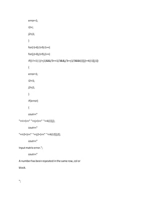 error=1;
i2=i;
j2=j1;
}
for(i1=0;i1<9;i1++)
for(j1=0;j1<9;j1++)
if((i!=i1||j!=j1)&&i/3==i1/3&&j/3==j1/3&&k[i][j]==k[i1][j1])
{
error=1;
i2=i1;
j2=j1;
}
if(error)
{
cout<<"
"<<i+1<<" "<<j+1<<" "<<k[i][j];
cout<<"
"<<i2+1<<" "<<j2+1<<" "<<k[i2][j2];
cout<<"
Inputmatrix error.";
cout<<"
A numberhasbeenrepeatedinthe same row,col or
block.
";
 