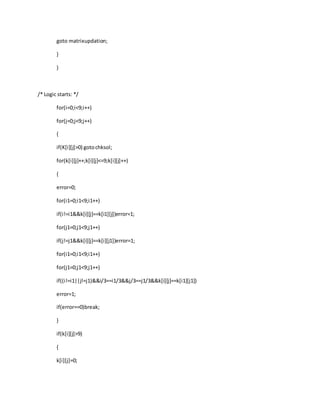goto matrixupdation;
}
}
/* Logic starts: */
for(i=0;i<9;i++)
for(j=0;j<9;j++)
{
if(K[i][j]>0) gotochksol;
for(k[i][j]++;k[i][j]<=9;k[i][j]++)
{
error=0;
for(i1=0;i1<9;i1++)
if(i!=i1&&k[i][j]==k[i1][j])error=1;
for(j1=0;j1<9;j1++)
if(j!=j1&&k[i][j]==k[i][j1])error=1;
for(i1=0;i1<9;i1++)
for(j1=0;j1<9;j1++)
if((i!=i1||j!=j1)&&i/3==i1/3&&j/3==j1/3&&k[i][j]==k[i1][j1])
error=1;
if(error==0)break;
}
if(k[i][j]>9)
{
k[i][j]=0;
 