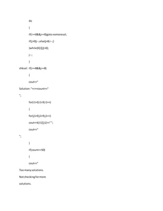 do
{
if(i==0&&j==0)gotonomoresol;
if(j>0)j--;else{j=8;i--;}
}while(K[i][j]>0);
j--;
}
chksol: if(i==8&&j==8)
{
cout<<"
Solution:"<<++count<<"
";
for(i1=0;i1<9;i1++)
{
for(j1=0;j1<9;j1++)
cout<<k[i1][j1]<<"";
cout<<"
";
}
if(count==50)
{
cout<<"
Too manysolutions.
Notcheckingformore
solutions.
 