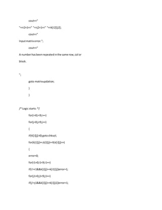 cout<<"
"<<i2+1<<" "<<j2+1<<" "<<k[i2][j2];
cout<<"
Inputmatrix error.";
cout<<"
A numberhasbeenrepeatedinthe same row,col or
block.
";
goto matrixupdation;
}
}
/* Logic starts: */
for(i=0;i<9;i++)
for(j=0;j<9;j++)
{
if(K[i][j]>0) gotochksol;
for(k[i][j]++;k[i][j]<=9;k[i][j]++)
{
error=0;
for(i1=0;i1<9;i1++)
if(i!=i1&&k[i][j]==k[i1][j])error=1;
for(j1=0;j1<9;j1++)
if(j!=j1&&k[i][j]==k[i][j1])error=1;
 