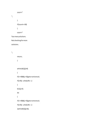 cout<<"
";
}
if(count==50)
{
cout<<"
Too manysolutions.
Notcheckingformore
solutions.
";
return;
}
while(K[i][j]>0)
{
if(i==0&&j==0)gotonomoresol;
if(j>0)j--;else{j=8;i--;}
}
k[i][j]=0;
do
{
if(i==0&&j==0)gotonomoresol;
if(j>0)j--;else{j=8;i--;}
}while(K[i][j]>0);
 
