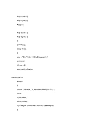 for(i=0;i<9;i++)
for(j=0;j<9;j++)
K[i][j]=0;
for(i=0;i<9;i++)
for(j=0;j<9;j++)
{
cin>>K[i][j];
k[i][j]=K[i][j];
}
cout<<"O.K.?(Enter0 if OK,1 to update):";
cin>>error;
if(error==0)
goto matrixvalidation;
matrixupdation:
while(1)
{
cout<<"Enter Row,Col,Revisednumber:(0toexit) ";
cin>>i;
if(i==0)break;
cin>>j>>temp;
if(i>0&&j>0&&temp>=0&&i<10&&j<10&&temp<10)
{
 