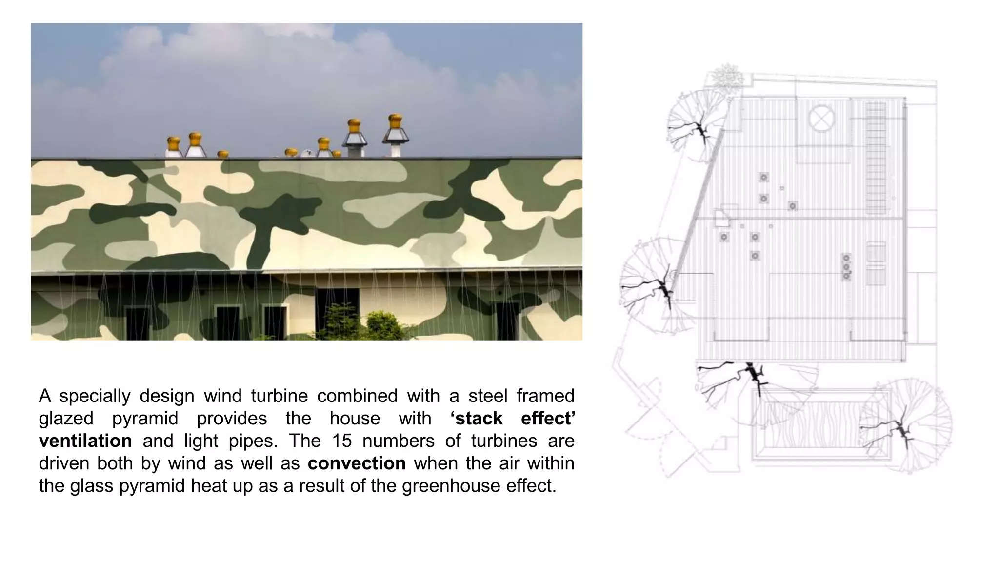 A specially design wind turbine combined with a steel framed
glazed pyramid provides the house with ‘stack effect’
ventilation and light pipes. The 15 numbers of turbines are
driven both by wind as well as convection when the air within
the glass pyramid heat up as a result of the greenhouse effect.
 