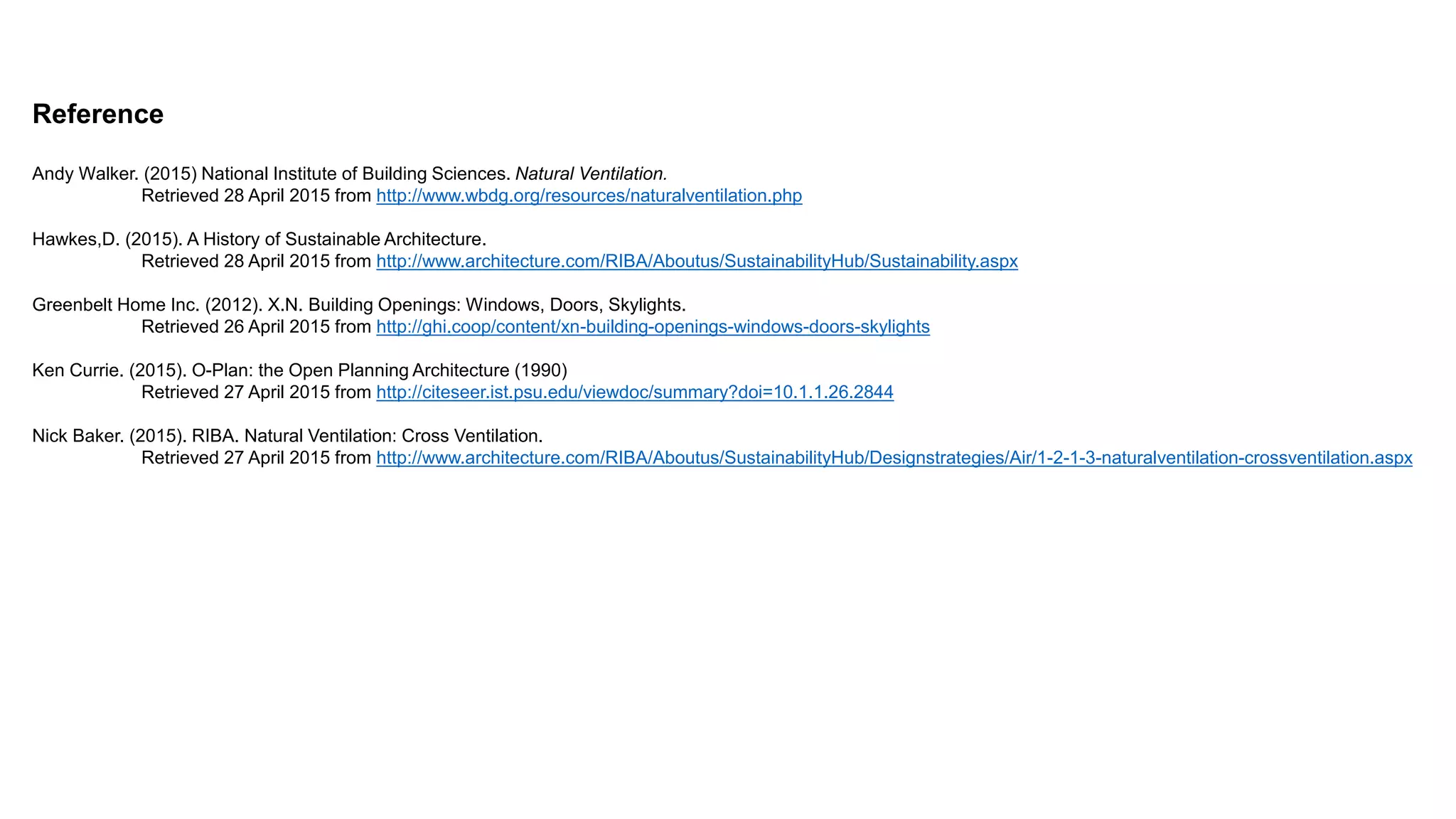 Reference
Andy Walker. (2015) National Institute of Building Sciences. Natural Ventilation.
Retrieved 28 April 2015 from http://www.wbdg.org/resources/naturalventilation.php
Hawkes,D. (2015). A History of Sustainable Architecture.
Retrieved 28 April 2015 from http://www.architecture.com/RIBA/Aboutus/SustainabilityHub/Sustainability.aspx
Greenbelt Home Inc. (2012). X.N. Building Openings: Windows, Doors, Skylights.
Retrieved 26 April 2015 from http://ghi.coop/content/xn-building-openings-windows-doors-skylights
Ken Currie. (2015). O-Plan: the Open Planning Architecture (1990)
Retrieved 27 April 2015 from http://citeseer.ist.psu.edu/viewdoc/summary?doi=10.1.1.26.2844
Nick Baker. (2015). RIBA. Natural Ventilation: Cross Ventilation.
Retrieved 27 April 2015 from http://www.architecture.com/RIBA/Aboutus/SustainabilityHub/Designstrategies/Air/1-2-1-3-naturalventilation-crossventilation.aspx
 
