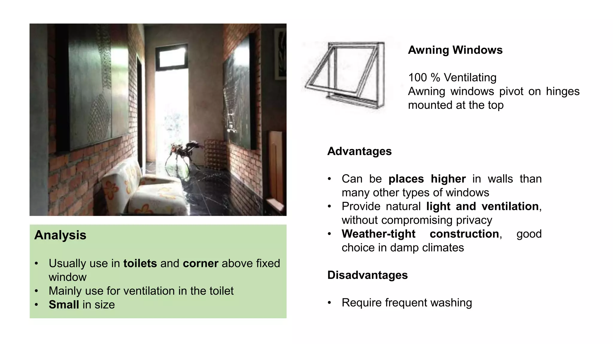 Awning Windows
100 % Ventilating
Awning windows pivot on hinges
mounted at the top
Advantages
• Can be places higher in walls than
many other types of windows
• Provide natural light and ventilation,
without compromising privacy
• Weather-tight construction, good
choice in damp climates
Disadvantages
• Require frequent washing
Analysis
• Usually use in toilets and corner above fixed
window
• Mainly use for ventilation in the toilet
• Small in size
 