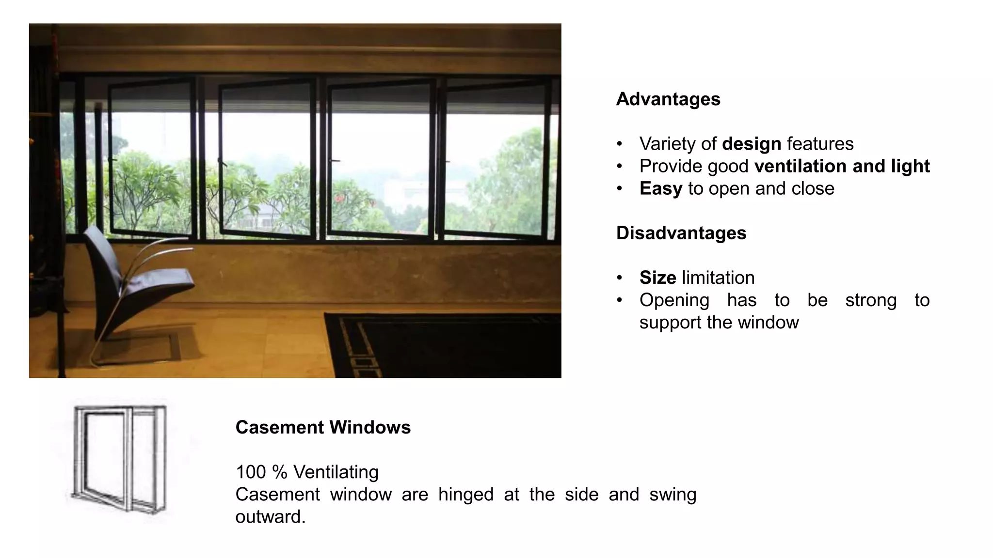 Advantages
• Variety of design features
• Provide good ventilation and light
• Easy to open and close
Disadvantages
• Size limitation
• Opening has to be strong to
support the window
Casement Windows
100 % Ventilating
Casement window are hinged at the side and swing
outward.
 