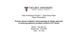 Asian Architecture Project 1 : Case Study Paper
Paper Presentation
Provide natural ventilation using openings as design approach
in achieving optimum occupant comfort in S11 House
Name: Yap Zhi Jun
Student ID: 0310738
Tutor: Pn. Yati
 