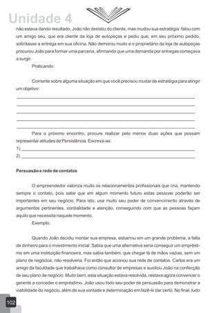 não estava dando resultado, João não desistiu do cliente, mas mudou sua estratégia: falou com
um amigo seu, que era cliente da loja de autopeças e pediu que, em seu próximo pedido,
solicitasse a entrega em sua oficina. Não demorou muito e o proprietário da loja de autopeças
procurou João para formar uma parceria, afirmando que uma demanda por entregas começava
a surgir.
Praticando:
Comente sobre alguma situação em que você precisou mudar de estratégia para atingir
um objetivo:
________________________________________________________________________
________________________________________________________________________
________________________________________________________________________
________________________________________________________________________
________________________________________________________________________
Para o próximo encontro, procure realizar pelo menos duas ações que possam
representar atitudes de Persistência. Escreva-as:
1) ______________________________________________________________________
2) ______________________________________________________________________
Persuasão e rede de contatos
O empreendedor valoriza muito os relacionamentos profissionais que cria, mantendo
sempre o contato, pois sabe que em algum momento futuro estas pessoas poderão ser
importantes em seu negócio. Para isto, usa muito seu poder de convencimento através de
argumentos pertinentes, cordialidade e atenção, conseguindo com que as pessoas façam
aquilo que necessita naquele momento.
Exemplo:
Quando João decidiu montar sua empresa, esbarrou em um grande problema, a falta
de dinheiro para o investimento inicial. Sabia que uma alternativa seria conseguir um emprésti-
mo em uma instituição financeira, mas sabia também, que chegar lá de mãos vazias, sem um
plano de negócios, não resolveria. Foi então que acionou sua rede de contatos. Carlos era um
amigo da faculdade que trabalhava como consultor de empresas e auxiliou João na confecção
de seu plano de negócio. Muito bem, esta situação estava resolvida, restava agora convencer o
gerente a conceder o empréstimo. João usou todo seu poder de persuasão para demonstrar a
viabilidade do negócio, além de sua vontade e determinação em fazê-lo dar certo. No final, tudo
102
Unidade 4
 