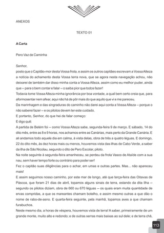 ANEXOS
TEXTO 01
ACarta
Pero Vaz de Caminha
Senhor,
posto que o Capitão-mor desta Vossa frota, e assim os outros capitães escrevam a VossaAlteza
a notícia do achamento desta Vossa terra nova, que se agora nesta navegação achou, não
deixarei de também dar disso minha conta a Vossa Alteza, assim como eu melhor puder, ainda
que -- para o bem contar e falar -- o saiba pior que todos fazer!
Todavia tome Vossa Alteza minha ignorância por boa vontade, a qual bem certo creia que, para
aformosentar nem afear, aqui não há de pôr mais do que aquilo que vi e me pareceu.
Da marinhagem e das singraduras do caminho não darei aqui conta a Vossa Alteza -- porque o
não saberei fazer -- e os pilotos devem ter este cuidado.
E portanto, Senhor, do que hei de falar começo:
E digo quê:
A partida de Belém foi -- como Vossa Alteza sabe, segunda-feira 9 de março. E sábado, 14 do
dito mês, entre as 8 e 9 horas, nos achamos entre as Canárias, mais perto da Grande Canária. E
ali andamos todo aquele dia em calma, à vista delas, obra de três a quatro léguas. E domingo,
22 do dito mês, às dez horas mais ou menos, houvemos vista das ilhas de Cabo Verde, a saber
da ilha de São Nicolau, segundo o dito de Pero Escolar, piloto.
Na noite seguinte à segunda-feira amanheceu, se perdeu da frota Vasco de Ataíde com a sua
nau, sem haver tempo forte ou contrário para poder ser!
Fez o capitão suas diligências para o achar, em umas e outras partes. Mas... não apareceu
mais!
E assim seguimos nosso caminho, por este mar de longo, até que terça-feira das Oitavas de
Páscoa, que foram 21 dias de abril, topamos alguns sinais de terra, estando da dita Ilha --
segundo os pilotos diziam, obra de 660 ou 670 léguas -- os quais eram muita quantidade de
ervas compridas, a que os mareantes chamam botelho, e assim mesmo outras a que dão o
nome de rabo-de-asno. E quarta-feira seguinte, pela manhã, topamos aves a que chamam
furabuchos.
Neste mesmo dia, a horas de véspera, houvemos vista de terra! A saber, primeiramente de um
grande monte, muito alto e redondo; e de outras serras mais baixas ao sul dele; e de terra chã,
113
 
