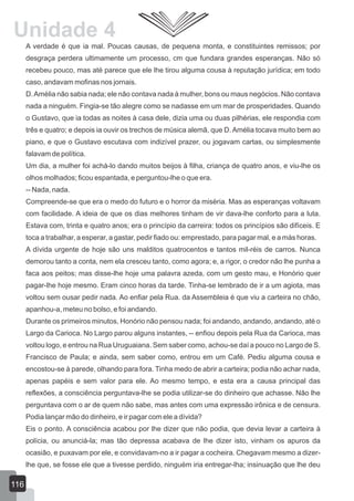 A verdade é que ia mal. Poucas causas, de pequena monta, e constituintes remissos; por
desgraça perdera ultimamente um processo, cm que fundara grandes esperanças. Não só
recebeu pouco, mas até parece que ele lhe tirou alguma cousa à reputação jurídica; em todo
caso, andavam mofinas nos jornais.
D.Amélia não sabia nada; ele não contava nada à mulher, bons ou maus negócios. Não contava
nada a ninguém. Fingia-se tão alegre como se nadasse em um mar de prosperidades. Quando
o Gustavo, que ia todas as noites à casa dele, dizia uma ou duas pilhérias, ele respondia com
três e quatro; e depois ia ouvir os trechos de música alemã, que D. Amélia tocava muito bem ao
piano, e que o Gustavo escutava com indizível prazer, ou jogavam cartas, ou simplesmente
falavam de política.
Um dia, a mulher foi achá-lo dando muitos beijos à filha, criança de quatro anos, e viu-lhe os
olhos molhados; ficou espantada, e perguntou-lhe o que era.
-- Nada, nada.
Compreende-se que era o medo do futuro e o horror da miséria. Mas as esperanças voltavam
com facilidade. A ideia de que os dias melhores tinham de vir dava-lhe conforto para a luta.
Estava com, trinta e quatro anos; era o princípio da carreira: todos os princípios são difíceis. E
toca a trabalhar, a esperar, a gastar, pedir fiado ou: emprestado, para pagar mal, e a más horas.
A dívida urgente de hoje são uns malditos quatrocentos e tantos mil-réis de carros. Nunca
demorou tanto a conta, nem ela cresceu tanto, como agora; e, a rigor, o credor não lhe punha a
faca aos peitos; mas disse-lhe hoje uma palavra azeda, com um gesto mau, e Honório quer
pagar-lhe hoje mesmo. Eram cinco horas da tarde. Tinha-se lembrado de ir a um agiota, mas
voltou sem ousar pedir nada. Ao enfiar pela Rua. da Assembleia é que viu a carteira no chão,
apanhou-a, meteu no bolso, e foi andando.
Durante os primeiros minutos, Honório não pensou nada; foi andando, andando, andando, até o
Largo da Carioca. No Largo parou alguns instantes, -- enfiou depois pela Rua da Carioca, mas
voltou logo, e entrou na Rua Uruguaiana. Sem saber como, achou-se daí a pouco no Largo de S.
Francisco de Paula; e ainda, sem saber como, entrou em um Café. Pediu alguma cousa e
encostou-se à parede, olhando para fora. Tinha medo de abrir a carteira; podia não achar nada,
apenas papéis e sem valor para ele. Ao mesmo tempo, e esta era a causa principal das
reflexões, a consciência perguntava-lhe se podia utilizar-se do dinheiro que achasse. Não lhe
perguntava com o ar de quem não sabe, mas antes com uma expressão irônica e de censura.
Podia lançar mão do dinheiro, e ir pagar com ele a dívida?
Eis o ponto. A consciência acabou por lhe dizer que não podia, que devia levar a carteira à
polícia, ou anunciá-la; mas tão depressa acabava de lhe dizer isto, vinham os apuros da
ocasião, e puxavam por ele, e convidavam-no a ir pagar a cocheira. Chegavam mesmo a dizer-
lhe que, se fosse ele que a tivesse perdido, ninguém iria entregar-lha; insinuação que lhe deu
116
Unidade 4
 