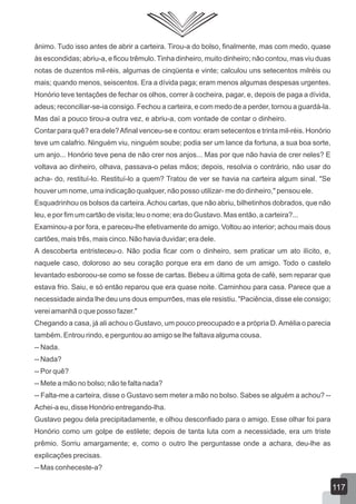 ânimo. Tudo isso antes de abrir a carteira. Tirou-a do bolso, finalmente, mas com medo, quase
às escondidas; abriu-a, e ficou trêmulo. Tinha dinheiro, muito dinheiro; não contou, mas viu duas
notas de duzentos mil-réis, algumas de cinqüenta e vinte; calculou uns setecentos milréis ou
mais; quando menos, seiscentos. Era a dívida paga; eram menos algumas despesas urgentes.
Honório teve tentações de fechar os olhos, correr à cocheira, pagar, e, depois de paga a dívida,
adeus; reconciliar-se-ia consigo. Fechou a carteira, e com medo de a perder, tornou a guardá-la.
Mas daí a pouco tirou-a outra vez, e abriu-a, com vontade de contar o dinheiro.
Contar para quê? era dele?Afinal venceu-se e contou: eram setecentos e trinta mil-réis. Honório
teve um calafrio. Ninguém viu, ninguém soube; podia ser um lance da fortuna, a sua boa sorte,
um anjo... Honório teve pena de não crer nos anjos... Mas por que não havia de crer neles? E
voltava ao dinheiro, olhava, passava-o pelas mãos; depois, resolvia o contrário, não usar do
acha- do, restituí-lo. Restituí-lo a quem? Tratou de ver se havia na carteira algum sinal. "Se
houver um nome, uma indicação qualquer, não posso utilizar- me do dinheiro," pensou ele.
Esquadrinhou os bolsos da carteira.Achou cartas, que não abriu, bilhetinhos dobrados, que não
leu, e por fim um cartão de visita; leu o nome; era do Gustavo. Mas então, a carteira?...
Examinou-a por fora, e pareceu-lhe efetivamente do amigo. Voltou ao interior; achou mais dous
cartões, mais três, mais cinco. Não havia duvidar; era dele.
A descoberta entristeceu-o. Não podia ficar com o dinheiro, sem praticar um ato ilícito, e,
naquele caso, doloroso ao seu coração porque era em dano de um amigo. Todo o castelo
levantado esboroou-se como se fosse de cartas. Bebeu a última gota de café, sem reparar que
estava frio. Saiu, e só então reparou que era quase noite. Caminhou para casa. Parece que a
necessidade ainda lhe deu uns dous empurrões, mas ele resistiu. "Paciência, disse ele consigo;
verei amanhã o que posso fazer."
Chegando a casa, já ali achou o Gustavo, um pouco preocupado e a própria D.Amélia o parecia
também. Entrou rindo, e perguntou ao amigo se lhe faltava alguma cousa.
-- Nada.
-- Nada?
-- Por quê?
-- Mete a mão no bolso; não te falta nada?
-- Falta-me a carteira, disse o Gustavo sem meter a mão no bolso. Sabes se alguém a achou? --
Achei-a eu, disse Honório entregando-lha.
Gustavo pegou dela precipitadamente, e olhou desconfiado para o amigo. Esse olhar foi para
Honório como um golpe de estilete; depois de tanta luta com a necessidade, era um triste
prêmio. Sorriu amargamente; e, como o outro lhe perguntasse onde a achara, deu-lhe as
explicações precisas.
-- Mas conheceste-a?
117
 