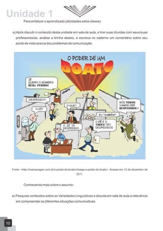 Para enfatizar o aprendizado (atividades extra-classe):
a) Após discutir o conteúdo desta unidade em sala de aula, e tirar suas dúvidas com seus/suas
professores/as, analise a tirinha abaixo, e escreva no caderno um comentário sobre seu
ponto de vista acerca dos problemas de comunicação.
Fonte: <http://marioaragao.com.br/o-poder-do-boato/charge-o-poder-do-boato>. Acesso em 12 de dezembro de
2011.
Conhecendo mais sobre o assunto:
a) Pesquise conteúdos sobre as Variedades Linguísticas e discuta em sala de aula a relevância
em compreender as diferentes situações comunicativas.
Unidade 1
10
 